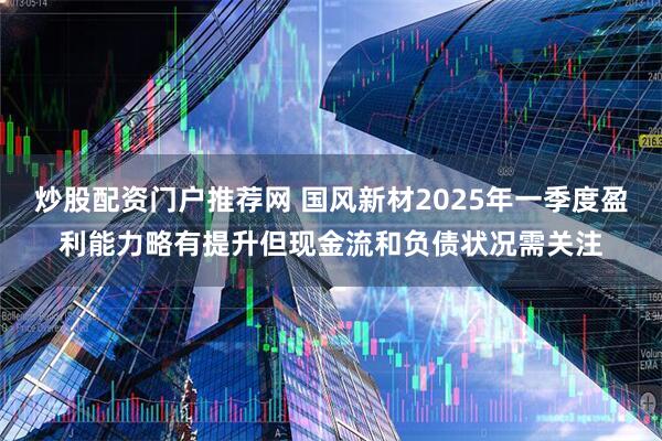 炒股配资门户推荐网 国风新材2025年一季度盈利能力略有提升但现金流和负债状况需关注