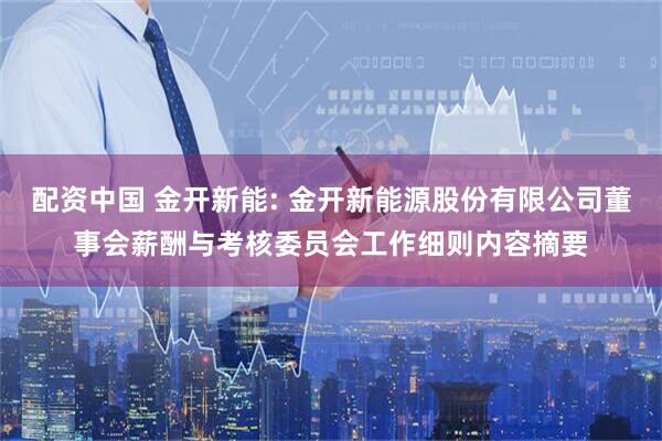 配资中国 金开新能: 金开新能源股份有限公司董事会薪酬与考核委员会工作细则内容摘要