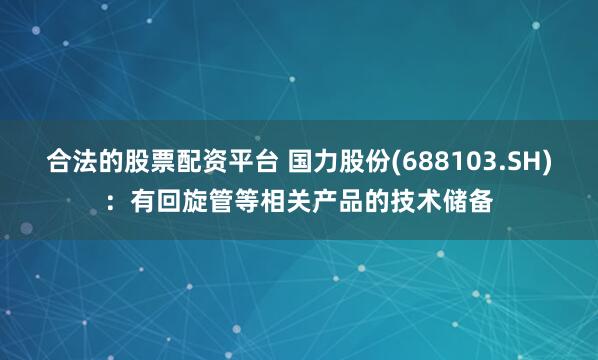 合法的股票配资平台 国力股份(688103.SH)：有回旋管等相关产品的技术储备