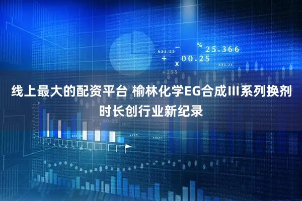线上最大的配资平台 榆林化学EG合成Ⅲ系列换剂时长创行业新纪录