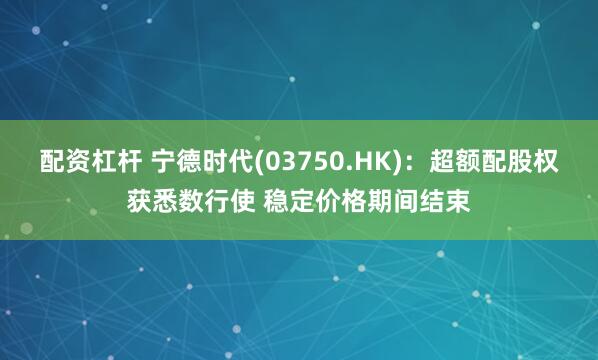 配资杠杆 宁德时代(03750.HK)：超额配股权获悉数行使 稳定价格期间结束