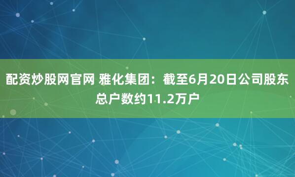 配资炒股网官网 雅化集团：截至6月20日公司股东总户数约11.2万户