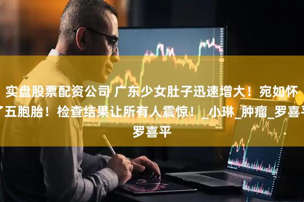 实盘股票配资公司 广东少女肚子迅速增大！宛如怀了五胞胎！检查结果让所有人震惊！_小琳_肿瘤_罗喜平