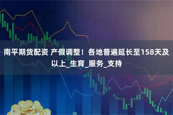 南平期货配资 产假调整！各地普遍延长至158天及以上_生育_服务_支持