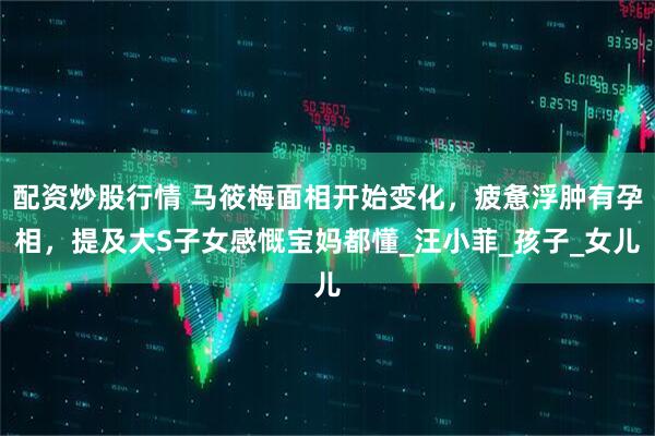 配资炒股行情 马筱梅面相开始变化，疲惫浮肿有孕相，提及大S子女感慨宝妈都懂_汪小菲_孩子_女儿