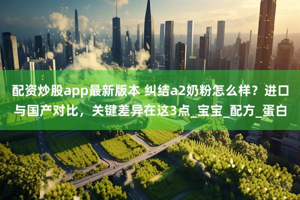 配资炒股app最新版本 纠结a2奶粉怎么样？进口与国产对比，关键差异在这3点_宝宝_配方_蛋白