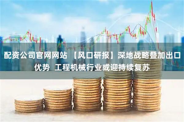 配资公司官网网站 【风口研报】深地战略叠加出口优势  工程机械行业或迎持续复苏