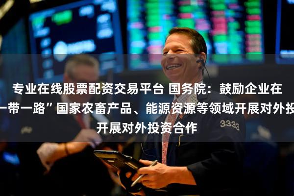 专业在线股票配资交易平台 国务院：鼓励企业在共建“一带一路”国家农畜产品、能源资源等领域开展对外投资合作